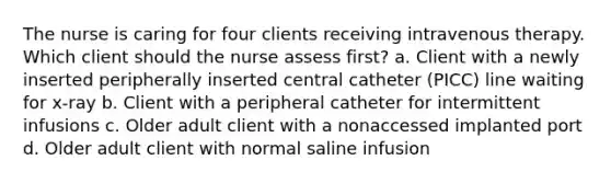 The nurse is caring for four clients receiving intravenous therapy. Which client should the nurse assess first? a. Client with a newly inserted peripherally inserted central catheter (PICC) line waiting for x-ray b. Client with a peripheral catheter for intermittent infusions c. Older adult client with a nonaccessed implanted port d. Older adult client with normal saline infusion