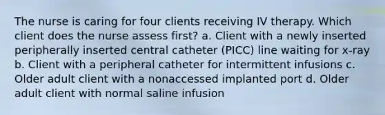 The nurse is caring for four clients receiving IV therapy. Which client does the nurse assess first? a. Client with a newly inserted peripherally inserted central catheter (PICC) line waiting for x-ray b. Client with a peripheral catheter for intermittent infusions c. Older adult client with a nonaccessed implanted port d. Older adult client with normal saline infusion