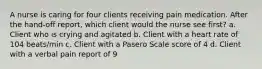 A nurse is caring for four clients receiving pain medication. After the hand-off report, which client would the nurse see first? a. Client who is crying and agitated b. Client with a heart rate of 104 beats/min c. Client with a Pasero Scale score of 4 d. Client with a verbal pain report of 9