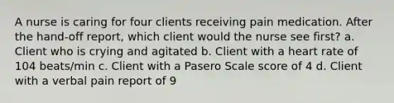 A nurse is caring for four clients receiving pain medication. After the hand-off report, which client would the nurse see first? a. Client who is crying and agitated b. Client with a heart rate of 104 beats/min c. Client with a Pasero Scale score of 4 d. Client with a verbal pain report of 9