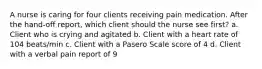 A nurse is caring for four clients receiving pain medication. After the hand-off report, which client should the nurse see first? a. Client who is crying and agitated b. Client with a heart rate of 104 beats/min c. Client with a Pasero Scale score of 4 d. Client with a verbal pain report of 9