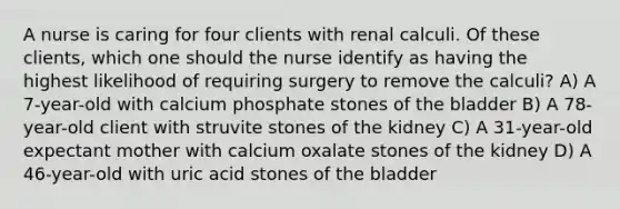 A nurse is caring for four clients with renal calculi. Of these clients, which one should the nurse identify as having the highest likelihood of requiring surgery to remove the calculi? A) A 7-year-old with calcium phosphate stones of the bladder B) A 78-year-old client with struvite stones of the kidney C) A 31-year-old expectant mother with calcium oxalate stones of the kidney D) A 46-year-old with uric acid stones of the bladder