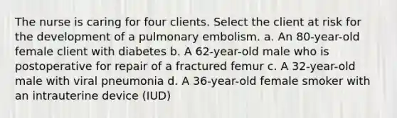 The nurse is caring for four clients. Select the client at risk for the development of a pulmonary embolism. a. An 80-year-old female client with diabetes b. A 62-year-old male who is postoperative for repair of a fractured femur c. A 32-year-old male with viral pneumonia d. A 36-year-old female smoker with an intrauterine device (IUD)