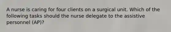 A nurse is caring for four clients on a surgical unit. Which of the following tasks should the nurse delegate to the assistive personnel (AP)?