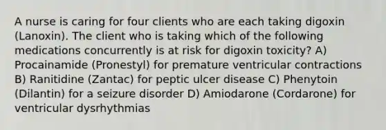 A nurse is caring for four clients who are each taking digoxin (Lanoxin). The client who is taking which of the following medications concurrently is at risk for digoxin toxicity? A) Procainamide (Pronestyl) for premature ventricular contractions B) Ranitidine (Zantac) for peptic ulcer disease C) Phenytoin (Dilantin) for a seizure disorder D) Amiodarone (Cordarone) for ventricular dysrhythmias