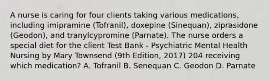 A nurse is caring for four clients taking various medications, including imipramine (Tofranil), doxepine (Sinequan), ziprasidone (Geodon), and tranylcypromine (Parnate). The nurse orders a special diet for the client Test Bank - Psychiatric Mental Health Nursing by Mary Townsend (9th Edition, 2017) 204 receiving which medication? A. Tofranil B. Senequan C. Geodon D. Parnate