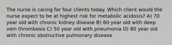 The nurse is caring for four clients today. Which client would the nurse expect to be at highest risk for metabolic​ acidosis? A) 70 year old with chronic kidney disease B) 60 year old with deep vein thrombosis C) 50 year old with pneumonia D) 80 year old with chronic obstructive pulmonary disease