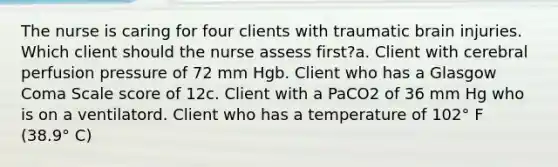 The nurse is caring for four clients with traumatic brain injuries. Which client should the nurse assess first?a. Client with cerebral perfusion pressure of 72 mm Hgb. Client who has a Glasgow Coma Scale score of 12c. Client with a PaCO2 of 36 mm Hg who is on a ventilatord. Client who has a temperature of 102° F (38.9° C)