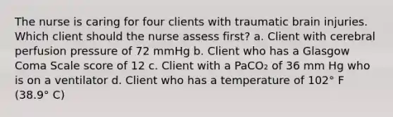 The nurse is caring for four clients with traumatic brain injuries. Which client should the nurse assess first? a. Client with cerebral perfusion pressure of 72 mmHg b. Client who has a Glasgow Coma Scale score of 12 c. Client with a PaCO₂ of 36 mm Hg who is on a ventilator d. Client who has a temperature of 102° F (38.9° C)