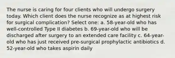 The nurse is caring for four clients who will undergo surgery today. Which client does the nurse recognize as at highest risk for surgical complication? Select one: a. 58-year-old who has well-controlled Type II diabetes b. 69-year-old who will be discharged after surgery to an extended care facility c. 64-year-old who has just received pre-surgical prophylactic antibiotics d. 52-year-old who takes aspirin daily