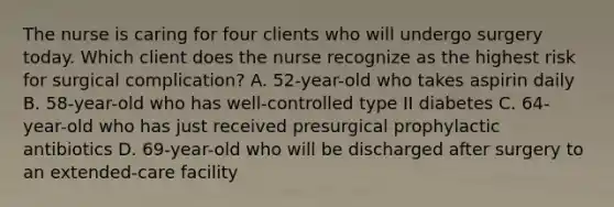 The nurse is caring for four clients who will undergo surgery today. Which client does the nurse recognize as the highest risk for surgical complication? A. 52-year-old who takes aspirin daily B. 58-year-old who has well-controlled type II diabetes C. 64-year-old who has just received presurgical prophylactic antibiotics D. 69-year-old who will be discharged after surgery to an extended-care facility