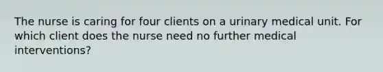 The nurse is caring for four clients on a urinary medical unit. For which client does the nurse need no further medical interventions?