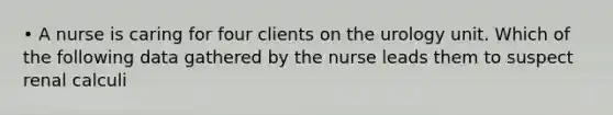 • A nurse is caring for four clients on the urology unit. Which of the following data gathered by the nurse leads them to suspect renal calculi