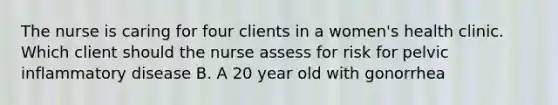 The nurse is caring for four clients in a women's health clinic. Which client should the nurse assess for risk for pelvic inflammatory disease B. A 20 year old with gonorrhea