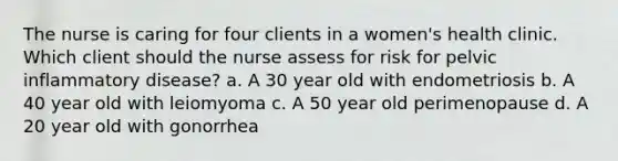 The nurse is caring for four clients in a women's health clinic. Which client should the nurse assess for risk for pelvic inflammatory disease? a. A 30 year old with endometriosis b. A 40 year old with leiomyoma c. A 50 year old perimenopause d. A 20 year old with gonorrhea