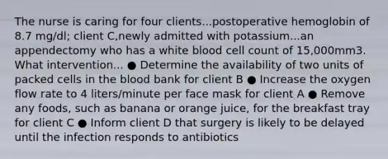 The nurse is caring for four clients...postoperative hemoglobin of 8.7 mg/dl; client C,newly admitted with potassium...an appendectomy who has a white blood cell count of 15,000mm3. What intervention... ● Determine the availability of two units of packed cells in the blood bank for client B ● Increase the oxygen flow rate to 4 liters/minute per face mask for client A ● Remove any foods, such as banana or orange juice, for the breakfast tray for client C ● Inform client D that surgery is likely to be delayed until the infection responds to antibiotics