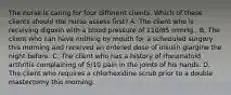 The nurse is caring for four different clients. Which of these clients should the nurse assess first? A. The client who is receiving digoxin with a blood pressure of 110/85 mmHg.. B. The client who can have nothing by mouth for a scheduled surgery this morning and received an ordered dose of insulin glargine the night before. C. The client who has a history of rheumatoid arthritis complaining of 5/10 pain in the joints of his hands. D. The client who requires a chlorhexidine scrub prior to a double mastectomy this morning.