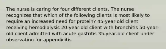 The nurse is caring for four different clients. The nurse recognizes that which of the following clients is most likely to require an increased need for protein? 45-year-old client receiving hemodialysis 20-year-old client with bronchitis 50-year-old client admitted with acute gastritis 35-year-old client under observation for appendicitis