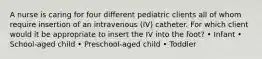 A nurse is caring for four different pediatric clients all of whom require insertion of an intravenous (IV) catheter. For which client would it be appropriate to insert the IV into the foot? • Infant • School-aged child • Preschool-aged child • Toddler