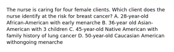 The nurse is caring for four female clients. Which client does the nurse identify at the risk for breast cancer? A. 28-year-old African-American with early menarche B. 36-year old Asian-American with 3 children C. 45-year-old Native American with family history of lung cancer D. 50-year-old Caucasian American withongoing menarche