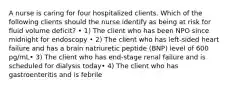 A nurse is caring for four hospitalized clients. Which of the following clients should the nurse identify as being at risk for fluid volume deficit? • 1) The client who has been NPO since midnight for endoscopy • 2) The client who has left-sided heart failure and has a brain natriuretic peptide (BNP) level of 600 pg/mL• 3) The client who has end-stage renal failure and is scheduled for dialysis today• 4) The client who has gastroenteritis and is febrile