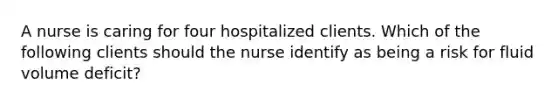 A nurse is caring for four hospitalized clients. Which of the following clients should the nurse identify as being a risk for fluid volume deficit?