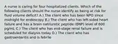 A nurse is caring for four hospitalized clients. Which of the following clients should the nurse identify as being at risk for fluid volume deficit? A.) The client who has been NPO since midnight for endoscopy B.) The client who has left-sided heart failure and has a brain natriuretic peptide (BNP) level of 600 pg/mL C.) The client who has end-stage renal failure and is scheduled for dialysis today D.) The client who has gastroenteritis and is febrile