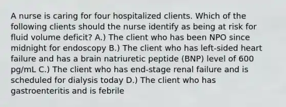 A nurse is caring for four hospitalized clients. Which of the following clients should the nurse identify as being at risk for fluid volume deficit? A.) The client who has been NPO since midnight for endoscopy B.) The client who has left-sided heart failure and has a brain natriuretic peptide (BNP) level of 600 pg/mL C.) The client who has end-stage renal failure and is scheduled for dialysis today D.) The client who has gastroenteritis and is febrile