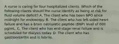 A nurse is caring for four hospitalized clients. Which of the following clients should the nurse identify as being at risk for fluid volume deficit? A. The client who has been NPO since midnight for endoscopy. B. The client who has left-sided heart failure and has a brain natriuretic peptide (BNP) level of 600 pg/mL. C. The client who has end-stage renal failure and is scheduled for dialysis today. D. The client who has gastroenteritis and is febrile.