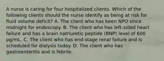 A nurse is caring for four hospitalized clients. Which of the following clients should the nurse identify as being at risk for fluid volume deficit? A. The client who has been NPO since midnight for endoscopy. B. The client who has left-sided heart failure and has a brain natriuretic peptide (BNP) level of 600 pg/mL. C. The client who has end-stage renal failure and is scheduled for dialysis today. D. The client who has gastroenteritis and is febrile.