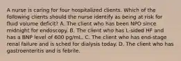 A nurse is caring for four hospitalized clients. Which of the following clients should the nurse identify as being at risk for fluid volume deficit? A. The client who has been NPO since midnight for endoscopy. B. The client who has L-sided HF and has a BNP level of 600 pg/mL. C. The client who has end-stage renal failure and is sched for dialysis today. D. The client who has gastroenteritis and is febrile.