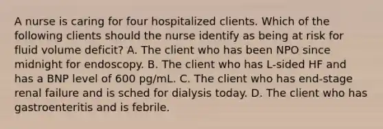 A nurse is caring for four hospitalized clients. Which of the following clients should the nurse identify as being at risk for fluid volume deficit? A. The client who has been NPO since midnight for endoscopy. B. The client who has L-sided HF and has a BNP level of 600 pg/mL. C. The client who has end-stage renal failure and is sched for dialysis today. D. The client who has gastroenteritis and is febrile.