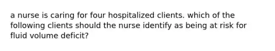 a nurse is caring for four hospitalized clients. which of the following clients should the nurse identify as being at risk for fluid volume deficit?