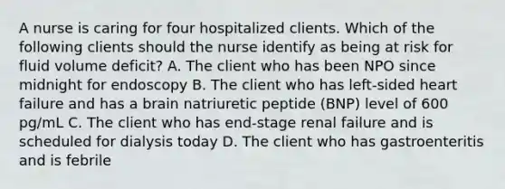 A nurse is caring for four hospitalized clients. Which of the following clients should the nurse identify as being at risk for fluid volume deficit? A. The client who has been NPO since midnight for endoscopy B. The client who has left-sided heart failure and has a brain natriuretic peptide (BNP) level of 600 pg/mL C. The client who has end-stage renal failure and is scheduled for dialysis today D. The client who has gastroenteritis and is febrile