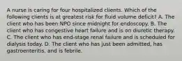 A nurse is caring for four hospitalized clients. Which of the following clients is at greatest risk for fluid volume deficit? A. The client who has been NPO since midnight for endoscopy. B. The client who has congestive heart failure and is on diuretic therapy. C. The client who has end-stage renal failure and is scheduled for dialysis today. D. The client who has just been admitted, has gastroenteritis, and is febrile.