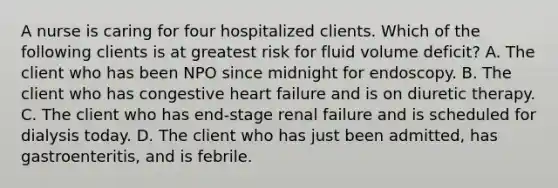 A nurse is caring for four hospitalized clients. Which of the following clients is at greatest risk for fluid volume deficit? A. The client who has been NPO since midnight for endoscopy. B. The client who has congestive heart failure and is on diuretic therapy. C. The client who has end-stage renal failure and is scheduled for dialysis today. D. The client who has just been admitted, has gastroenteritis, and is febrile.