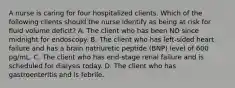 A nurse is caring for four hospitalized clients. Which of the following clients should the nurse identify as being at risk for fluid volume deficit? A. The client who has been NO since midnight for endoscopy. B. The client who has left-sided heart failure and has a brain natriuretic peptide (BNP) level of 600 pg/mL. C. The client who has end-stage renal failure and is scheduled for dialysis today. D. The client who has gastroenteritis and is febrile.