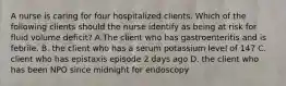 A nurse is caring for four hospitalized clients. Which of the following clients should the nurse identify as being at risk for fluid volume deficit? A.The client who has gastroenteritis and is febrile. B. the client who has a serum potassium level of 147 C. client who has epistaxis episode 2 days ago D. the client who has been NPO since midnight for endoscopy