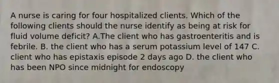 A nurse is caring for four hospitalized clients. Which of the following clients should the nurse identify as being at risk for fluid volume deficit? A.The client who has gastroenteritis and is febrile. B. the client who has a serum potassium level of 147 C. client who has epistaxis episode 2 days ago D. the client who has been NPO since midnight for endoscopy