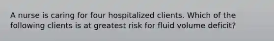 A nurse is caring for four hospitalized clients. Which of the following clients is at greatest risk for fluid volume deficit?