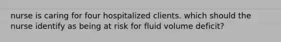 nurse is caring for four hospitalized clients. which should the nurse identify as being at risk for fluid volume deficit?