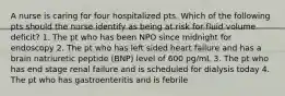 A nurse is caring for four hospitalized pts. Which of the following pts should the nurse identify as being at risk for fluid volume deficit? 1. The pt who has been NPO since midnight for endoscopy 2. The pt who has left sided heart failure and has a brain natriuretic peptide (BNP) level of 600 pg/mL 3. The pt who has end stage renal failure and is scheduled for dialysis today 4. The pt who has gastroenteritis and is febrile