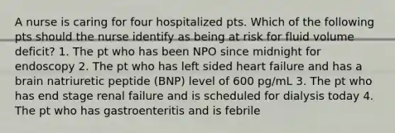 A nurse is caring for four hospitalized pts. Which of the following pts should the nurse identify as being at risk for fluid volume deficit? 1. The pt who has been NPO since midnight for endoscopy 2. The pt who has left sided heart failure and has a brain natriuretic peptide (BNP) level of 600 pg/mL 3. The pt who has end stage renal failure and is scheduled for dialysis today 4. The pt who has gastroenteritis and is febrile