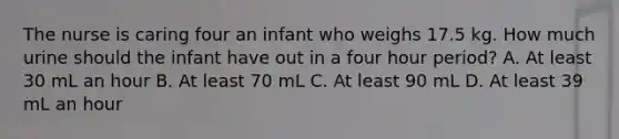 The nurse is caring four an infant who weighs 17.5 kg. How much urine should the infant have out in a four hour period? A. At least 30 mL an hour B. At least 70 mL C. At least 90 mL D. At least 39 mL an hour