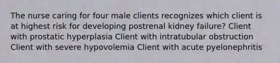 The nurse caring for four male clients recognizes which client is at highest risk for developing postrenal kidney failure? Client with prostatic hyperplasia Client with intratubular obstruction Client with severe hypovolemia Client with acute pyelonephritis