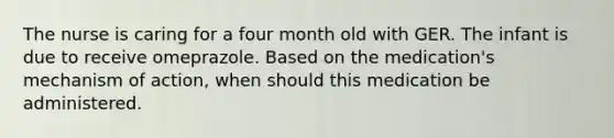 The nurse is caring for a four month old with GER. The infant is due to receive omeprazole. Based on the medication's mechanism of action, when should this medication be administered.
