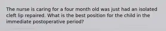 The nurse is caring for a four month old was just had an isolated cleft lip repaired. What is the best position for the child in the immediate postoperative period?