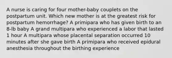 A nurse is caring for four mother-baby couplets on the postpartum unit. Which new mother is at the greatest risk for postpartum hemorrhage? A primipara who has given birth to an 8-lb baby A grand multipara who experienced a labor that lasted 1 hour A multipara whose placental separation occurred 10 minutes after she gave birth A primipara who received epidural anesthesia throughout the birthing experience