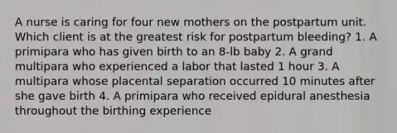 A nurse is caring for four new mothers on the postpartum unit. Which client is at the greatest risk for postpartum bleeding? 1. A primipara who has given birth to an 8-lb baby 2. A grand multipara who experienced a labor that lasted 1 hour 3. A multipara whose placental separation occurred 10 minutes after she gave birth 4. A primipara who received epidural anesthesia throughout the birthing experience