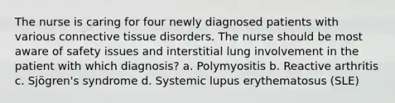 The nurse is caring for four newly diagnosed patients with various connective tissue disorders. The nurse should be most aware of safety issues and interstitial lung involvement in the patient with which diagnosis? a. Polymyositis b. Reactive arthritis c. Sjögren's syndrome d. Systemic lupus erythematosus (SLE)